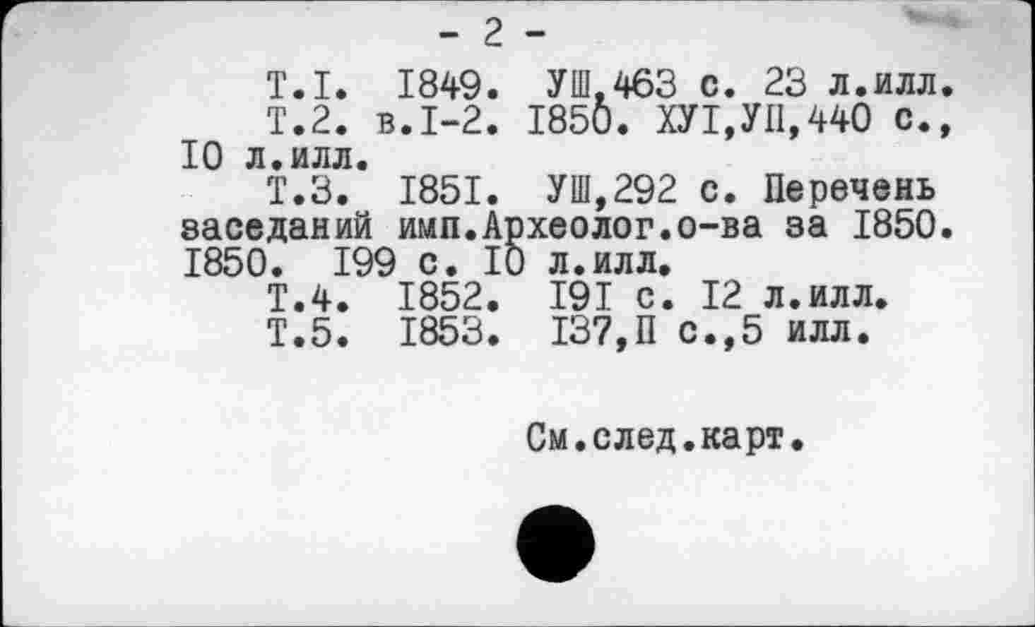 ﻿- 2 -
T.I. 1849. УШ,463 с. 23 л.илл. Т.2, в.1-2. 1850. ХУ1,УП,440 с., 10 л.илл.
Ï.3. 1851. УШ,292 с. Перечень заседаний имп.Археолог.о-ва за 1850. 1850. 199 с. 10 л.илл.
Т.4. 1852. I9I с. 12 л.илл.
Т.5. 1853. 137,П с.,5 илл.
См.след.карт.